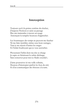 Livre 18




                      Interception

Toujours seul à la pointe extrême du clocher,
J’inspecte l’horizon et saisis au passage
Des airs inattendus à travers un nuage
Annonçant la tempête heureuse d’approcher.

Les bourrasques des temps ne peuvent me faucher
Ni me faire trembler, même sous leurs outrages,
Tant je me réjouis d’attirer les orages
Et l’éclair foudroyant que je veux accrocher.

Pressentant l’infini dont ma tête se charge
Je capte en frémissant la subite décharge,
Sans conserver pour moi ce fluide essentiel ;

J’aime poursuivre ici ma veille solitaire,
Heureux d’intercepter parfois les feux du ciel,
Et d’en communiquer des frissons à la terre.




                              276
 