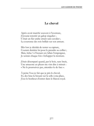 LES CAHIERS DE POESIE




                         Le cheval

Après avoir marché souvent à l’aventure,
J’écoutai retentir un galop singulier ;
C’était un fier arabe errant sans cavalier ;
La couronne des rois brillait sur son armure.

Dès lors je décidai de tenter sa capture,
Courant derrière lui pour le prendre au collier ;
Mais, hélas ! à l’instant où j’allais l’empoigner,
Je sentais chaque fois s’échapper la monture.

J’étais désemparé quand, par le bois, sans bruit,
Une amazone en pleurs me vint dire à minuit :
« Ne le poursuivez pas, attendez-le de face ».

À peine l’eus-je fait que je pris le cheval,
Et, des bras la hissant sur la selle à ma place,
J’eus le bonheur d’entrer dans le blason royal.




                               277
 
