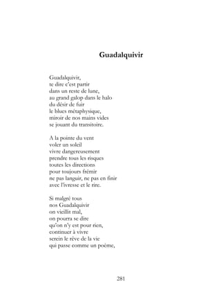 Guadalquivir

Guadalquivir,
te dire c’est partir
dans un reste de lune,
au grand galop dans le halo
du désir de fuir
le blues métaphysique,
miroir de nos mains vides
se jouant du transitoire.

A la pointe du vent
voler un soleil
vivre dangereusement
prendre tous les risques
toutes les directions
pour toujours frémir
ne pas languir, ne pas en finir
avec l’ivresse et le rire.

Si malgré tous
nos Guadalquivir
on vieillit mal,
on pourra se dire
qu’on n’y est pour rien,
continuer à vivre
serein le rêve de la vie
qui passe comme un poème,




                                  281
 