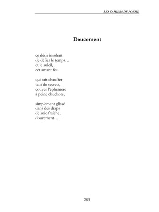 LES CAHIERS DE POESIE




                      Doucement

ce désir insolent
de défier le temps…
et le soleil,
cet amant fou

qui sait chauffer
tant de secrets,
couver l’éphémère
à peine chuchoté,

simplement glissé
dans des draps
de soie fraîche,
doucement…




                         283
 