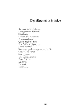 Des sièges pour la neige

Bancs de neige reluisants
Tous garnis de diamants
Scintillants
Sous un ciel éblouissant
Et resplendissant ;
Qui se baignent dans
Une fraîcheur piquante ;
Même cuisante
Soutenues par les températures de -30.
Gardiens de l’hiver
Sauvegardant
Une terre dormante
Dans l’attente
Du réveil
Du soleil
Hivernant.




                            287
 