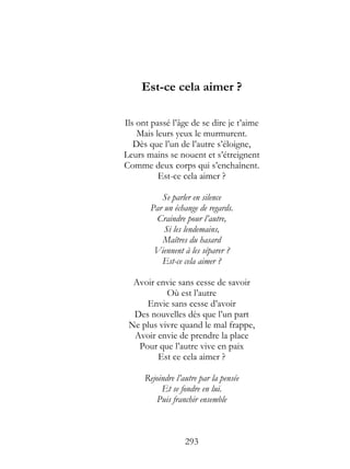 Est-ce cela aimer ?

Ils ont passé l’âge de se dire je t’aime
    Mais leurs yeux le murmurent.
   Dès que l’un de l’autre s’éloigne,
Leurs mains se nouent et s’étreignent
Comme deux corps qui s’enchaînent.
          Est-ce cela aimer ?

          Se parler en silence
       Par un échange de regards.
        Craindre pour l’autre,
           Si les lendemains,
          Maîtres du hasard
        Viennent à les séparer ?
          Est-ce cela aimer ?

  Avoir envie sans cesse de savoir
           Où est l’autre
     Envie sans cesse d’avoir
  Des nouvelles dès que l’un part
 Ne plus vivre quand le mal frappe,
  Avoir envie de prendre la place
   Pour que l’autre vive en paix
        Est ce cela aimer ?

      Rejoindre l’autre par la pensée
           Et se fondre en lui.
         Puis franchir ensemble



                   293
 