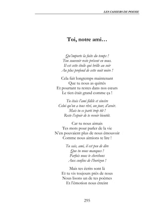 LES CAHIERS DE POESIE




        Toi, notre ami…

       Qu’importe la fuite du temps !
    Ton souvenir reste présent en nous.
     Il est cette étoile qui brille au soir
    Au plus profond de cette nuit noire !
    Cela fait longtemps maintenant
        Que tu nous as quittés
 Et pourtant tu restes dans nos cœurs
    Le tien était grand comme ça !
       Tu étais l’ami fidèle et sincère
  Celui qu’on a tous rêvé, un jour, d’avoir.
         Mais tu es parti trop tôt !
     Reste l’espoir de te revoir bientôt.
         Car tu nous aimais
    Tes mots pour parler de la vie
N’en pouvaient plus de nous émouvoir
    Comme nous aimions te lire !
       Tu sais, ami, il est peu de dire
          Que tu nous manques !
         Parfois nous te cherchons
        Aux confins de l’horizon !
         Mais tes écrits sont là
    Et tu vis toujours près de nous
    Nous lisons un de tes poèmes
       Et l’émotion nous étreint



                     295
 