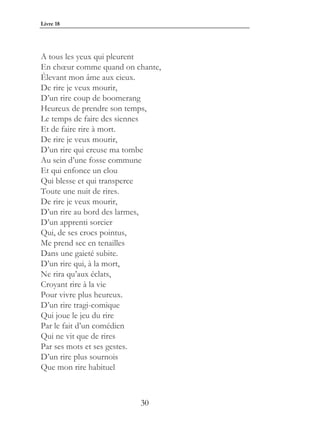 Livre 18




A tous les yeux qui pleurent
En chœur comme quand on chante,
Élevant mon âme aux cieux.
De rire je veux mourir,
D’un rire coup de boomerang
Heureux de prendre son temps,
Le temps de faire des siennes
Et de faire rire à mort.
De rire je veux mourir,
D’un rire qui creuse ma tombe
Au sein d’une fosse commune
Et qui enfonce un clou
Qui blesse et qui transperce
Toute une nuit de rires.
De rire je veux mourir,
D’un rire au bord des larmes,
D’un apprenti sorcier
Qui, de ses crocs pointus,
Me prend sec en tenailles
Dans une gaieté subite.
D’un rire qui, à la mort,
Ne rira qu’aux éclats,
Croyant rire à la vie
Pour vivre plus heureux.
D’un rire tragi-comique
Qui joue le jeu du rire
Par le fait d’un comédien
Qui ne vit que de rires
Par ses mots et ses gestes.
D’un rire plus sournois
Que mon rire habituel



                         30
 