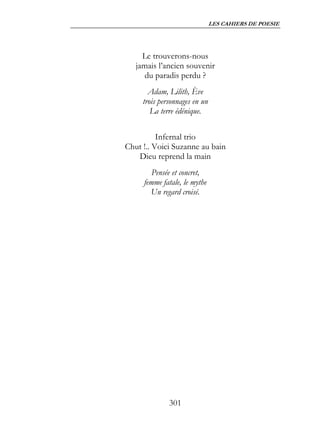 LES CAHIERS DE POESIE




     Le trouverons-nous
   jamais l’ancien souvenir
      du paradis perdu ?
       Adam, Lilith, Ève
     trois personnages en un
        La terre édénique.


          Infernal trio
Chut !.. Voici Suzanne au bain
   Dieu reprend la main
        Pensée et concret,
     femme fatale, le mythe
       Un regard croisé.




              301
 
