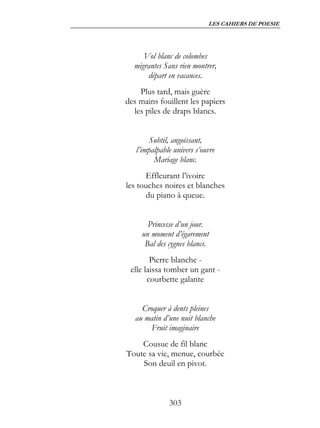 LES CAHIERS DE POESIE




     Vol blanc de colombes
  migrantes Sans rien montrer,
      départ en vacances.
    Plus tard, mais guère
des mains fouillent les papiers
  les piles de draps blancs.


       Subtil, angoissant,
   l’impalpable univers s’ouvre
         Mariage blanc.
      Effleurant l’ivoire
les touches noires et blanches
      du piano à queue.


       Princesse d’un jour.
     un moment d’égarement
      Bal des cygnes blancs.
        Pierre blanche -
 elle laissa tomber un gant -
       courbette galante


     Croquer à dents pleines
   au matin d’une nuit blanche
        Fruit imaginaire
    Cousue de fil blanc
Toute sa vie, menue, courbée
    Son deuil en pivot.



              303
 