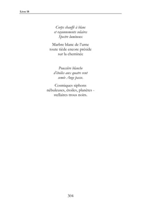 Livre 18




                Corps chauffé à blanc
               et rayonnements solaires
                   Spectre lumineux
              Marbre blanc de l’urne
            toute tiède encore préside
                 sur la cheminée


                   Poussière blanche
               d’étoiles aux quatre vent
                  semée Ange passe.
                Cosmiques siphons
           nébuleuses, étoiles, planètes -
               stellaires trous noirs.




                         304
 