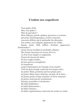L’enfant aux coquelicots

    Vous parlez d’elle.
    Moi, vous parlez ?
    Mais de quel droit ?
    Mots délirants, puérils opalines, girouettes et cyclones,
    pirouettes fantasmagoriques, évasives marottes,
    souvenirs déflorés par la spiritualité des décennies.
    Une môme, assez grégaire, grignoteuse de vétilles.
    Égarée parmi mille milliers d’enfants grignoteurs
d’immondices :
    ratons laveurs fouillant les poubelles urbaines.
    Des forçats façonnent les joyaux d’un roi
    ou d’un tyran mégalo et sanguinaire.
    Forant des boyaux de mines,
    de leurs ongles tendres,
    de leurs genoux ensanglantés,
    ils fournissent
    jusqu’à l’épuisement, de l’énergie à bon marché.
    Voici de petits Joseph vendu par leur propre mère ;
    de petites Marie, profanées par leur propre père ;
    de petites Marie-Josée, tabassées, du père, de la mère ;
    de petites graines d’ange arrachées au havre maternel ;
    de petites marionnettes enrubannées,
    bécotées, possédées et chuchotées.
    De bébé publicitaire ;
    de bébés phénomènes ;
    de bébés mécènes ;
    de bébés expérimentaux, transvasés de ventre en ventre.



                            309
 