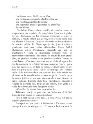 Livre 18




     Une insouciance, dédiée au sacrifice,
     une espérance, consacrée à la désespérance,
     une fragilité, garrottée de silence,
     une ingénuité, gavée d’ignorance ou empiffrée
     de tartufferies.
     L’orpheline d’hier, enfant comblée, des années trente, ne
soupçonnait pas la misère de congénères épars sur le globe.
Ce soir d’insomnie où les moutons rechignent à sauter la
barrière, la vieille enfant que je suis, joue à cache-cache avec
son identité à fossettes. Dans un labyrinthe de bouts-rimés et
de miroirs piégés. La fillette que je fus, joue à voleurs-
gendarmes avec son ombre effarouchée. Est-ce l’ailloli
plantureux, est-ce l’onctueuse brandade qui agit en
anesthésiste ? Toute la maisonnée somnole sous les
marronniers centenaires : les oncles, les sœurs de mon grand-
père, les proches cousins et les proches cousines. Ventre en
ronde bosse, pif au vent, ronronne sur les chaises longues. Là-
bas, la montagne de la Sainte Victoire, rousse et chauve, qui se
cuit, des deux côtés, en face du soleil. L’enfant bâille, s’étire,
puis s’esquive dans l’allée sablée qu’ombrage une superbe
treille. Elle, musarde d’un pas dansant. Les mille soleils qui
pleuvent de la tonnelle crissent sous les pieds. Dans le creux
de mains jointes en conque, tintinnabulent une dizaine de
petits cailloux. L’entrée dans l’ère néolithique, cliquette à
l’oreille de la petite fille. Tous les dix mètres, d’un geste à la
volée de cailloux, elle jette des galets blancs.
     « Combien de pierres dans mon sabot ? »
     Tellement, que je ne puis marcher. Voler alors ? Si fait ?
En agitant les bras et en sautant très haut.
     « Mon petit oiseau a pris cela… à pleine volée ! A pris sa
superbe grande envolée ! »
     Pourquoi ne pas jouer à l’échassier ? Va donc savoir
pourquoi le nid de cigogne avec échasses le bâtit en haut du



                               310
 