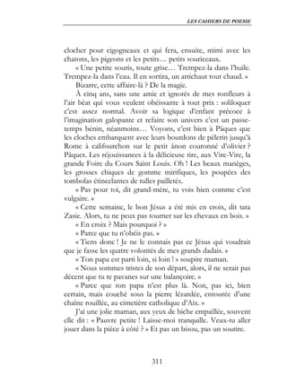 LES CAHIERS DE POESIE




clocher pour cigogneaux et qui fera, ensuite, mimi avec les
chatons, les pigeons et les petits… petits souriceaux.
     « Une petite souris, toute grise… Trempez-la dans l’huile.
Trempez-la dans l’eau. Il en sortira, un artichaut tout chaud. »
     Bizarre, cette affaire-là ? De la magie.
     À cinq ans, sans une amie et ignorés de mes ronfleurs à
l’air béat qui vous veulent obéissante à tout prix : soliloquer
c’est assez normal. Avoir sa logique d’enfant précoce à
l’imagination galopante et refaire son univers c’est un passe-
temps bénin, néanmoins… Voyons, c’est bien à Pâques que
les cloches embarquent avec leurs bourdons de pèlerin jusqu’à
Rome à califourchon sur le petit ânon couronné d’olivier ?
Pâques. Les réjouissances à la délicieuse tire, aux Vire-Vire, la
grande Foire du Cours Saint Louis. Oh ! Les beaux manèges,
les grosses chiques de gomme mirifiques, les poupées des
tombolas étincelantes de tulles pailletés.
     « Pas pour toi, dit grand-mère, tu vois bien comme c’est
vulgaire. »
     « Cette semaine, le bon Jésus a été mis en croix, dit tata
Zasie. Alors, tu ne peux pas tourner sur les chevaux en bois. »
     « En croix ? Mais pourquoi ? »
     « Parce que tu n’obéis pas. »
     « Tiens donc ! Je ne le connais pas ce Jésus qui voudrait
que je fasse les quatre volontés de mes grands dadais. »
     « Ton papa est parti loin, si loin ! » soupire maman.
     « Nous sommes tristes de son départ, alors, il ne serait pas
décent que tu te pavanes sur une balançoire. »
     « Parce que ton papa n’est plus là. Non, pas ici, bien
certain, mais couché sous la pierre lézardée, entourée d’une
chaîne rouillée, au cimetière catholique d’Aix. »
     J’ai une jolie maman, aux yeux de biche empaillée, souvent
elle dit : « Pauvre petite ! Laisse-moi tranquille. Veux-tu aller
jouer dans la pièce à côté ? » Et pas un bisou, pas un sourire.



                              311
 