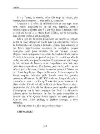 Livre 18




     Il y a l’autre, la mamie, m’en fait trop de bisous, des
risettes, des clowneries… avec celle-là, attention !
     Attention à la table de multiplication et aux sept pour
huit, égales cinquante-six. Je ne me, rappelle, jamais !
Pourquoi pas le chiffre cent ? C’est plus facile à retenir. Faire
le tour du bassin à la Plaine Saint-Michel, sur la barquette,
avec le petit voisin, c’est intelligent.
     Elle a sept ans la grosse poupoune qui peuple sa solitude
quiète de rêves étranges et cogite avec ou sans paroles truffées
de barbarismes un monde à l’envers. Docile, bien éduquée et
pas bête : appréciations unanimes du sanhédrin moyen
bourgeois dont, pour l’instant, elle est l’unique rejeton.
Depuis, vingt à cinquante va-et-vient la conduisent, du perron
d’entrée à la terrasse, au portail toujours verrouillé qui clôt la
treille. Au-delà, une pinède escalade l’escarpement, un champ
de blé ceinturé de bleuets et de coquelicots, une haie aux
petits fruits aigre-douce. Une bâtisse provençale, à deux cents
mètres, jouxte la route, ensuite un sentier grimpe à l’assaut du
ciel. Passé la grille métallique de l’interdit : l’azur conquis et la
liberté acquise. Maudite grille fermée dont les grandes
personnes détiennent la clé ! Clé ancienne, longue de quinze
centimètres, avec ce « F » qu’il crochète pour actionner le
pêne rebelle. Clé de sol, clé de là, clé de Saint-Pierre et du…
propriétaire. Et vis la clé des champs pour prendre la poudre
d’escampette sur le balai magique des fées ! La frimousse
coincée entre les barreaux de fer, les yeux écarquillés et
bouche bée. Oh ! Quelle douce agnelle est cette gosse-là !
Non et non ! C’est grillagé, le greffon sauvage, la sève
primitive.
     Elle appartient à la plus rapace des espèces :

     L’HUMAINE !




                                312
 