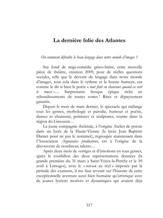 La dernière folie des Atlantes

   Ou comment défendre le beau langage dans notre monde d’images ?

    Sur fond de tragi-comédie gréco-latine, cette nouvelle
pièce de théâtre, création 2009, pose de réelles questions
sociales, telle que le devenir du langage dans notre monde
d’images, tout cela dans le rythme et la bonne humeur, car
comme le dit si bien le poète « tout finit en chansons quand ca sent
le roussi »… Surprenante fresque épique riche en
rebondissements de toutes sortes ! Rires et dépaysement
garantis.
    Depuis le mois de mars dernier, le spectacle qui mélange
tous les genres, mythologie et parodie, humour et poésie,
danses et chansons, peintures et sculptures, tourne dans la
région du Limousin…
    La jeune compagnie théâtrale, à l’origine Atelier de poésie
dans un lycée de la Haute-Vienne (le lycée Jean Baptiste
Darnet pour ne pas le nommer), regroupée maintenant dans
l’Association Argonautes productions, est à l’origine de la
découverte de nombreux talents…
    Après deux mois de vertiges et d’émotions en tous genres,
après le tourbillon des deux représentations données (la
grande première du 31 mars à Saint-Yrieix-la-Perche et le 10
avril à Limoges), avec le « retour au réel » imposée par la
période des examens, il me faut revenir sur l’histoire de cette
exceptionnelle aventure aussi bien humaine qu’artistique avec
de jeunes lycéens motivés et dynamiques qui avaient déjà




                                317
 