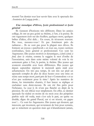 Livre 18




montré l’an dernier tout leur savoir faire avec le spectacle des
Aventuriers du Langage perdu…

   Une mosaïque d’élèves, lycée professionnel et lycée
général
     Ils viennent d’horizons très différents. Dans les années
collège, ils ont un peu goûté au théâtre, à l’art, à la poésie. Ils
ont vaguement écrit sur des feuillets, quelques mots, quelques
bribes d’idées, d’ici delà… En cours, ils rêvassent souvent.
Pas tous, rassurez-vous ! Et pas forcément près du
radiateur… Ils ne sont pas pour la plupart mes élèves. Ils
forment un joyeux « patchwork » en tout cas, toutes sections
confondues, lycée général et professionnel. Ces sont les
Argonautes. Des jeunes motivés et dynamiques, à fond à fond, à
fond, dans la création, comme le suggère le mot d’ordre de
l’association, unis dans cette même volonté de voir la vie
autrement grâce à l’art, la poésie, le théâtre. Des jeunes qui
avancent ensemble avec leurs différences. Des jeunes qui
depuis septembre répètent le mercredi après midi avec
acharnement. En très peu temps, ils ont mis sur pied un
spectacle complet de plus de deux heures avec une mise en
scène sans temps mort, parti pris de leur « Commodore » et ce
n’est pas seulement pour la rime ! Après les numéros de
danse, les intermèdes chantés, il faut lancer sa réplique et
enchaîner sans demi-mesure. Ils ont été fins prêts pour
l’échéance. Le jour J, ils n’ont pas flanché en dépit de la
pression. Ils ont ébloui tout simplement. En effet, ce dernier
spectacle fut réalisé en moins de six mois avec des péripéties
parfois style télé reality, mais c’est cela le pari, un quitte ou
double, digne du grand Pascal, car si on réussit, on gagne
tout !… Ce sont les Argonautes. Des jeunes qui doutent, qui
innovent, qui inventent, qui reviennent de loin pour certains,
qui se remettent en question mais qui n’abandonnent jamais,



                               318
 