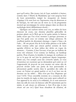LES CAHIERS DE POESIE




quoi qu’il arrive. Des jeunes (rois de l’azur, maladroits et honteux,
comme dans l’Albatros de Baudelaire) qui vont jusqu’au bout
de leurs potentialités, malgré les moqueries des hommes
d’équipage (« ils sont fous ces Argonautes, trop de démesure et
de baroque, bas rock sans jeu de mots au vu du programme
musical qui accompagne les scènes épiques dans un décor de
mythologie kitsch, délibérément choisi)…
     Quelques uns cachent même avec eux, au milieu de leurs
classeurs de cours, une chemise plastifiée gribouillée de
poèmes glanés sur le Web qui ne les quitte jamais, le fameux
jardin secret que l’on n’ose montrer à presque personne et
que l’on garde avec soi comme une relique précieuse. Ils
souffrent parfois du désormais classique « vague à l’âme » de
l’ado… Ils ont picoré d’ici de là de belles phrases et de belles
rimes comme celles qui ornent parfois certains de leurs
agendas d’élèves au beau milieu des idoles en vogue du
moment… Certains, il faut l’avouer, n’ont pas un bulletin de
notes très reluisant. C’est comme un fardeau, un handicap
parfois. Pour d’autres, la timidité, le manque de confiance en
soi et la peur de mal faire les paralysent depuis longtemps.
Parmi eux, l’on compte aussi des extravertis refoulés, (si vous
m’autorisez cet oxymore) qui ne demandent qu’à saisir au vol
l’opportunité de pouvoir un jour monter sur scène afin de
pouvoir révéler enfin une partie de leur personnalité si
jalousement gardée secrète dans le quotidien des salles de
cours où l’ennui est grand parfois et où il est bon ton de
dessiner sur les tables… Mais n’est pas Guy Degrenne qui
veut ? LOL ! Tous ensemble (comme on a coutume de dire
dans les matchs de rugby et dans tout autre sport collectif où
l’on apprend la vie aussi et la solidarité), ils se sont retrouvés
dans ma salle de cours (la fameuse salle 08 surnommée par les
initiés, la salle obscure en référence à Stars Wars Que la force
obscure soit avec toi !) Quel beau chaudron de création, ah



                                319
 