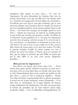 Livre 18




métaphore filée quand tu nous tiens !… Ce sont les
Argonautes. On peut dénombrer les Anciens, bien sûr, les
acteurs chevronnés, ceux qui ont déjà joué l’an dernier dans
Les Aventuriers du Langage perdu. Ils font figure de « pionniers ».
N’oublions pas ceux qui ne sont plus scolarisés, qui se sont
retrouvés plonger sans transition dans le monde du travail et
qui nous rejoignent parfois à leurs heures perdues dans la salle
obscure… Car écrire leur manque, ah nostalgie quand tu nous
tiens !… Quant aux nouveaux, ils arrivent au compte-goutte
ou par horde, par ouï-dire, par bouche à oreille. Au début, ils
se montrent un peu perplexes (il y a de quoi, les Argonautes
sont des fous de poésie, cela fait un peu E.T., n’est-ce pas ?).
Les « nouveaux » se demandent en traversant la porte de la
salle obscure si le ciel ne leur est pas tombé sur la tête, tant les
idées fusent de toutes parts, en ce lieu hors norme. En effet,
la passion créatrice souffle ici même comme un vent à
rebours de toutes les modes, à l’heure où il est coutume de
dire, que les jeunes ne pensent que par MSN, ne jurent que
par le dieu MP3 et ne sont accros qu’aux téléphones
portables…

     Mais qui sont les Argonautes ?
     Nos élèves ont besoin aussi d’une autre voie … Toute
forme d’art, parce qu’elle véhicule la passion (et qu’il faut à
tout prix avoir un cœur plein dans un monde vide, pour citer
ce cher Chateaubriand, dans notre société qui parfois ne fait
plus rêver…), peut en être le catalyseur suprême… Écrire,
c’est déjà structurer sa personnalité dans le silence qui permet
le retour sur soi, la paix intérieure, source d’harmonie… C’est
faire face au traumatisme de la page blanche (le fameux
vertige mallarméen de l’inspiration), c’est faire une pause dans
le tournis du quotidien qui ne nous impose aucun répit,
modernité oblige… C’est se dédoubler remarquablement. JE



                               320
 