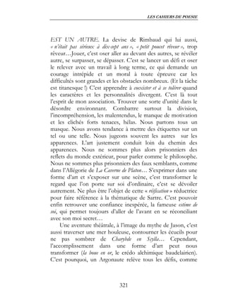 LES CAHIERS DE POESIE




EST UN AUTRE. La devise de Rimbaud qui lui aussi,
« n’était pas sérieux à dix-sept ans », « petit poucet rêveur », trop
rêveur…Jouer, c’est oser aller au devant des autres, se révéler
autre, se surpasser, se dépasser. C’est se lancer un défi et oser
le relever avec un travail à long terme, ce qui demande un
courage intrépide et un moral à toute épreuve car les
difficultés sont grandes et les obstacles nombreux. (Et la tâche
est titanesque !) C’est apprendre à coexister et à se tolérer quand
les caractères et les personnalités divergent. C’est là tout
l’esprit de mon association. Trouver une sorte d’unité dans le
désordre environnant. Combattre surtout la division,
l’incompréhension, les malentendus, le manque de motivation
et les clichés forts tenaces, hélas. Nous partons tous un
masque. Nous avons tendance à mettre des étiquettes sur un
tel ou une telle. Nous jugeons souvent les autres sur les
apparences. L’art justement conduit loin du chemin des
apparences. Nous ne sommes plus alors prisonniers des
reflets du monde extérieur, pour parler comme le philosophe.
Nous ne sommes plus prisonniers des faux semblants, comme
dans l’Allégorie de La Caverne de Platon… S’exprimer dans une
forme d’art et s’exposer sur une scène, c’est transformer le
regard que l’on porte sur soi d’ordinaire, c’est se dévoiler
autrement. Ne plus être l’objet de cette « réification » réductrice
pour faire référence à la thématique de Sartre. C’est pouvoir
enfin retrouver une confiance inespérée, la fameuse estime de
soi, qui permet toujours d’aller de l’avant en se réconciliant
avec son moi secret…
     Une aventure théâtrale, à l’image du mythe de Jason, c’est
aussi traverser une mer houleuse, contourner les écueils pour
ne pas sombrer de Charybde en Scylla… Cependant,
l’accomplissement dans une forme d’art peut nous
transformer (la boue en or, le crédo alchimique baudelairien).
C’est pourquoi, un Argonaute relève tous les défis, comme



                                321
 