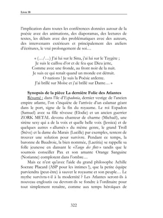 Livre 18




l’implication dans toutes les conférences données autour de la
poésie avec des animations, des diaporamas, des lectures de
textes, les débats avec des problématiques avec des auteurs,
des intervenants extérieurs et principalement des ateliers
d’écritures, le vrai prolongement de soi…

            « (…/…) J’ai lui sur le Sina, j’ai lui sur le Taygète ;
             Je suis le caillou d’or et de feu que Dieu jette,
           Comme avec une fronde, au front noir de la nuit.
           Je suis ce qui renaît quand un monde est détruit.
                  O nations ! Je suis la Poésie ardente.
            J’ai brillé sur Moïse et j’ai brillé sur Dante… »

     Synopsis de la pièce La dernière Folie des Atlantes
     Résumé : dans l’ile d’Espadonia, dernier vestige de l’ancien
empire atlante, l’on s’inquiète de l’arrivée d’un calamar géant
dans le port, signe de la fin du royaume. Le roi Espadon
(Samuel) avec sa fille rêveuse (Elodie) et un ancien guerrier
ZORK METAL devenu chanteur de charme (Michaël), une
sirène sexy qui a de la voix et quelle belle voix (Jessica) et de
quelques autres « allumés » du même genre, le grand Troll
(Stève) et la dame du Marais (Lucille) par exemples, tentent de
trouver une solution pour survivre. Pendant ce temps, la
baronne de Baudroie, la bien nommée, (Laetitia) se rappelle sa
folle jeunesse en dansant le «Tango des flots » tandis que le
sournois conseiller Pax et son amante Orange Sanguine
(Norianne) complotent dans l’ombre…
     Mais ce n’est qu'avec l'aide du grand philosophe Achille
Socrate Placard (ASP pour les intimes !), que la petite équipe
parviendra (peut-être) à sauver le royaume et son peuple… Le
mythe survivra-t-il à la modernité ? Les Atlantes seront-ils à
nouveau engloutis ou devront-ils se fondre à l’ordinaire pour
tout simplement renaître, comme aux temps héroïques de



                                   322
 
