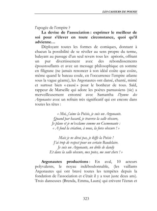 LES CAHIERS DE POESIE




l’apogée de l’empire ?
    La devise de l’association : exprimer le meilleur de
soi pour s’élever en toute circonstance, quoi qu’il
advienne…
    Déployant toutes les formes de comiques, donnant à
chacun la possibilité de se révéler au sens propre du terme,
balayant au passage d’un seul revers tous les aprioris, offrant
un pur divertissement avec des rebondissements
époustouflants et avec un message philosophique en somme
en filigrane (ne jamais renoncer à son idéal coûte que coûte,
même quand le bateau coule, en l’occurrence l’empire atlante
sous la vague géante), les Argonautes ont dansé, chanté, mimé
et surtout bien « causé » pour le bonheur de tous. Saïd,
rappeur de Marseille qui adore les poètes parnassiens (sic) a
merveilleusement entonné avec Samantha l’hymne des
Argonautes avec un refrain très significatif qui est encore dans
toutes les têtes :

              « Moi, j’aime la Poésie, je suis un Argonaute.
            Quand par hasard, je traverse la salle obscure,
          Je plane et je m’exclame comme un Cosmonaute :
           « A fond la création, à nous, la force obscure ! »

               Mais je ne dirai pas, je kiffe la Poésie !
           J’ai trop de respect pour un certain Baudelaire.
              Je suis un Argonaute, un drôle de dandy
         Et dans la salle obscure, mes potes, me sont chers ! »

    Argonautes productions : En aval, 10 acteurs
polyvalents, le noyau indéboulonnable, (les vaillants
Argonautes qui ont bravé toutes les tempêtes depuis la
fondation de l’association et c’était il y a tout juste deux ans).
Trois danseuses (Brenda, Emma, Laura) qui crèvent l’écran et



                                 323
 
