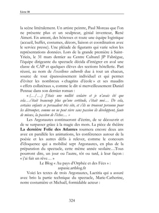 Livre 18




la scène littéralement. Un artiste peintre, Paul Moreau que l’on
ne présente plus et un sculpteur, génial inventeur, René
Aimeri. En amont, des hôtesses et toute une équipe logistique
(accueil, buffet, costumes, décors, liaison et coordination avec
le service presse). Une pléiade de figurants qui varie selon les
représentations données. Lors de la grande première à Saint-
Yrieix, le 31 mars dernier au Centre Culturel JP Fabrègue,
l’équipe dirigeante du spectacle décida d’intégrer en aval une
classe de CAP et quelques élèves des sections hôtellerie. Pari
réussi, au nom de l’excellence culturelle due à tout un chacun,
source de tout épanouissement individuel et qui permet
d’éviter les nombreux « chagrins d’école » et ses maudits
« effets collatéraux », comme le dit si merveilleusement Daniel
Pennac dans son dernier roman :
     « (…/…) J’étais une nullité scolaire et je n’avais été que
cela…c’était beaucoup plus qu’une certitude, c’était moi… De cela,
certains enfants se persuadent très vite, et s’ils ne trouvent personne pour
les détromper, comme on ne peut vivre sans passion ils développent, faute
de mieux, la passion de l’échec… »
     Les Argonautes continueront d’écrire, de se découvrir et
de se surpasser grâce à la magie des mots. La pièce de théâtre
La dernière Folie des Atlantes tournera encore deux ans
avec en parallèle les animations, les conférences autour de la
poésie et les autres défis à relever, comme le concours
d’éloquence qui a mobilisé sept Argonautes, en plus de la
préparation du spectacle, cette même année scolaire…Tous
pourront dire, un jour ou l’autre, tôt ou tard, à leur façon :
« j’ai fait un rêve… »
              Le Blog « Au pays d’Orphée et des Fées » :
                           aspasie.artblog.fr
     Voici les textes de trois Argonautes, Laetitia qui a assuré
avec brio la partie technique du spectacle, Marie-Catherine,
notre costumière et Michaël, formidable acteur :



                                   324
 