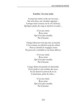 LES CAHIERS DE POESIE




          Laetitia : La rose noire

    Lorsqu’une larme coule sur ma joue,
   Sur mon bras, une cicatrice apparaît…
 Lorsque mon couteau sur le sol s’échoue,
Quelques perles de sang se mettent à couler…

             C’est ma vérité.
                Rose noire
           Qui n’est plus mutilée
               Par la beauté.

  Chaque blessure n’est pas due au hasard.
  C’est comme un infernal coup de cafard.
     Alors je cherche le magique secret
 Ne pouvant y remédier et me laisse dériver.

             C’est ma vérité.
                Rose noire
           Qui n’est plus mutilée
               Par la beauté.

   L’ange déchu du paradis est descendu.
    Il m’a parlé et suis tombée des nues.
       Et j’ai chassé le poison de la vie
        L’amertume, perle de rubis…

             C’est ma vérité.
                Rose noire
           Qui n’est plus mutilée
               Par la beauté.




                    325
 