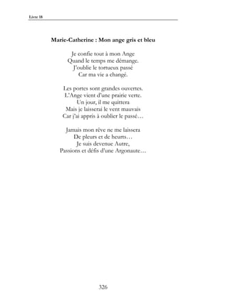 Livre 18




           Marie-Catherine : Mon ange gris et bleu

                  Je confie tout à mon Ange
                 Quand le temps me démange.
                   J’oublie le tortueux passé
                      Car ma vie a changé.

               Les portes sont grandes ouvertes.
                L’Ange vient d’une prairie verte.
                      Un jour, il me quittera
                Mais je laisserai le vent mauvais
               Car j’ai appris à oublier le passé…

                Jamais mon rêve ne me laissera
                    De pleurs et de heurts…
                     Je suis devenue Autre,
              Passions et défis d’une Argonaute…




                              326
 