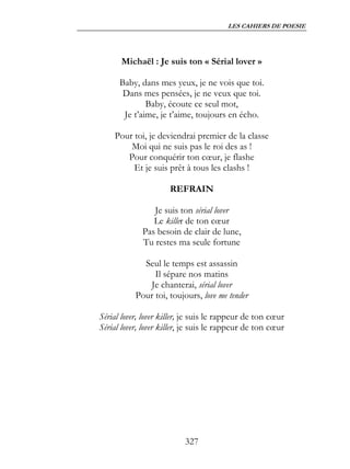 LES CAHIERS DE POESIE




      Michaël : Je suis ton « Sérial lover »

      Baby, dans mes yeux, je ne vois que toi.
       Dans mes pensées, je ne veux que toi.
              Baby, écoute ce seul mot,
       Je t’aime, je t’aime, toujours en écho.

    Pour toi, je deviendrai premier de la classe
        Moi qui ne suis pas le roi des as !
       Pour conquérir ton cœur, je flashe
         Et je suis prêt à tous les clashs !

                      REFRAIN

                Je suis ton sérial lover
                Le killer de ton cœur
             Pas besoin de clair de lune,
             Tu restes ma seule fortune

             Seul le temps est assassin
                Il sépare nos matins
              Je chanterai, sérial lover
           Pour toi, toujours, love me tender

Sérial lover, lover killer, je suis le rappeur de ton cœur
Sérial lover, lover killer, je suis le rappeur de ton cœur




                          327
 