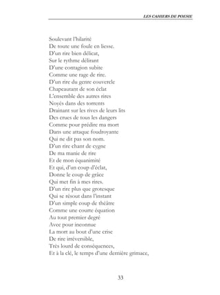 LES CAHIERS DE POESIE




Soulevant l’hilarité
De toute une foule en liesse.
D’un rire bien délicat,
Sur le rythme délirant
D’une contagion subite
Comme une rage de rire.
D’un rire du genre couvercle
Chapeautant de son éclat
L’ensemble des autres rires
Noyés dans des torrents
Drainant sur les rives de leurs lits
Des crues de tous les dangers
Comme pour prédire ma mort
Dans une attaque foudroyante
Qui ne dit pas son nom.
D’un rire chant de cygne
De ma manie de rire
Et de mon équanimité
Et qui, d’un coup d’éclat,
Donne le coup de grâce
Qui met fin à mes rires.
D’un rire plus que grotesque
Qui se résout dans l’instant
D’un simple coup de théâtre
Comme une courte équation
Au tout premier degré
Avec pour inconnue
La mort au bout d’une crise
De rire irréversible,
Très lourd de conséquences,
Et à la clé, le temps d’une dernière grimace,



                               33
 
