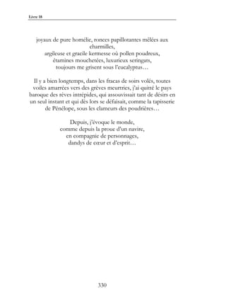 Livre 18




    joyaux de pure homélie, ronces papillotantes mêlées aux
                             charmilles,
        argileuse et gracile kermesse où pollen poudreux,
            étamines mouchetées, luxurieux seringats,
             toujours me grisent sous l’eucalyptus…

  Il y a bien longtemps, dans les fracas de soirs volés, toutes
 voiles amarrées vers des grèves meurtries, j’ai quitté le pays
baroque des rêves intrépides, qui assouvissait tant de désirs en
un seul instant et qui dès lors se défaisait, comme la tapisserie
        de Pénélope, sous les clameurs des poudrières…

                 Depuis, j’évoque le monde,
             comme depuis la proue d’un navire,
               en compagnie de personnages,
                dandys de cœur et d’esprit…




                              330
 