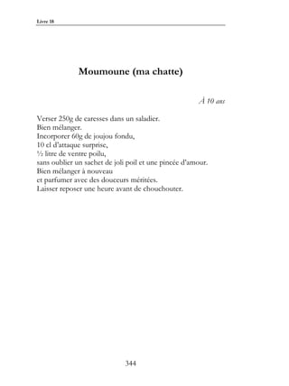 Livre 18




              Moumoune (ma chatte)

                                                      À 10 ans

Verser 250g de caresses dans un saladier.
Bien mélanger.
Incorporer 60g de joujou fondu,
10 cl d’attaque surprise,
½ litre de ventre poilu,
sans oublier un sachet de joli poil et une pincée d’amour.
Bien mélanger à nouveau
et parfumer avec des douceurs méritées.
Laisser reposer une heure avant de chouchouter.




                             344
 