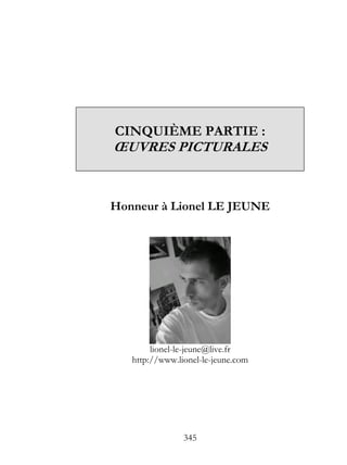 CINQUIÈME PARTIE :
ŒUVRES PICTURALES


Honneur à Lionel LE JEUNE




        lionel-le-jeune@live.fr
   http://www.lionel-le-jeune.com




                345
 