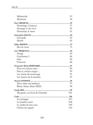 Livre 18




       Mélancolie                                                                                   53
       Murmure                                                                                      54
   Guy CREQUIE.............................................................................55
       Hommage à l’amour                                                                            57
       Homage to the love                                                                           59
       Homenaje al amor                                                                             61
   Saint-John KAUSS.........................................................................63
       Gestuelle                                                                                    65
       Motifs                                                                                       69
   Gilles BIZIEN ..............................................................................73
       Dix de cœur                                                                                  75
   Luc TRIQUELL ........................................................................... 81
       Nuage                                                                                        83
       Cauchemar 1                                                                                  84
       fuite                                                                                        85
       Chanson                                                                                      86
   Françoise Marie BERNARD........................................................87
       Pour toi esclave noir…                                                                       89
       Para ti, esclavo negro…                                                                      90
       Les mains du mensonge                                                                        91
       Las manos de la mantira                                                                      93
   Nouria OTMANI..........................................................................95
       Hiver dans ma banlieue                                                                       97
       Blanc, blanc, blanc SIDA                                                                     98
   Sandy BEL ....................................................................................99
       Ma patrie, un bout de l’éternité                                                           101
   Carla. ........................................................................................... 105
       En échappé                                                                                 107
       La lumière ment                                                                            108
       Le jardin de mes rues                                                                      109
       Chants du regard                                                                           110


                                                360
 