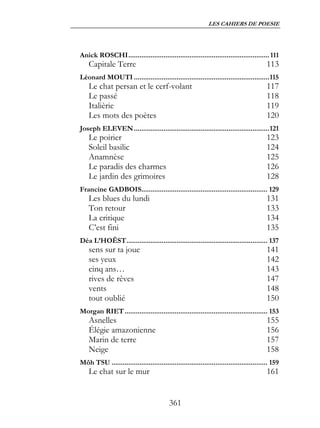 LES CAHIERS DE POESIE




Anick ROSCHI............................................................................ 111
    Capitale Terre                                                                        113
Léonard MOUTI .........................................................................115
    Le chat persan et le cerf-volant                                                      117
    Le passé                                                                              118
    Italièrie                                                                             119
    Les mots des poètes                                                                   120
Joseph ELEVEN .........................................................................121
    Le poirier                                                                            123
    Soleil basilic                                                                        124
    Anamnèse                                                                              125
    Le paradis des charmes                                                                126
    Le jardin des grimoires                                                               128
Francine GADBOIS.................................................................... 129
    Les blues du lundi                                                                    131
    Ton retour                                                                            133
    La critique                                                                           134
    C’est fini                                                                            135
Déa L’HOËST............................................................................ 137
    sens sur ta joue                                                                      141
    ses yeux                                                                              142
    cinq ans…                                                                             143
    rives de rêves                                                                        147
    vents                                                                                 148
    tout oublié                                                                           150
Morgan RIET ............................................................................. 153
    Asnelles                                                                              155
    Élégie amazonienne                                                                    156
    Marin de terre                                                                        157
    Neige                                                                                 158
Môh TSU .................................................................................... 159
    Le chat sur le mur                                                                    161


                                           361
 
