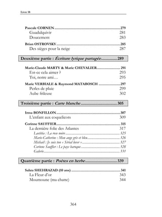 Livre 18




   Pascale CORNEN ......................................................................279
       Guadalquivir                                                                                  281
       Doucement                                                                                     283
   Brian OSTROVSKY....................................................................285
       Des sièges pour la neige                                                                      287

Deuxième partie : Écriture lyrique partagée .............. 289

   Marie-Claude MARTY & Marie CHEVALIER......................... 291
       Est-ce cela aimer ?                                                                           293
       Toi, notre ami…                                                                               295
   Marie VERBIALE & Raymond MATABOSCH .......................297
       Perles de pluie                                                                               299
       Aube frileuse                                                                                 302

Troisième partie : Carte blanche ................................ 305

   Irma BONFILLON....................................................................307
       L’enfant aux coquelicots                                                                      309
   Corinne SAUFFIER.................................................................... 315
       La dernière folie des Atlantes                                                                317
           Laetitia : La rose noire ..............................................................325
           Marie-Catherine : Mon ange gris et bleu.....................................326
           Michaël : Je suis ton « Sérial lover » ...........................................327
           Corinne Sauffier : Le pays baroque ............................................328
           Galerie.......................................................................................331

Quatrième partie : Poètes en herbe ............................ 339

   Sahra SHEHRAZAD (10 ans) .................................................... 341
       La Fleur d’or                                                                                 343
       Moumoune (ma chatte)                                                                          344




                                                 364
 