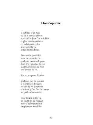 Homéopathie

Il suffirait d’un rien
ou de si peu de choses
pour qu’un jour l’on soit bien
et plus jamais moroses
en s’obligeant enfin
à savourer la vie
à très petites doses.

Pour notre quotidien
juste un menu fretin
quelques miettes de pain
deux trois gouttes de vin
quatre grammes de miel
une pincée de sel.

Sur un soupçon de pluie

quelques rais de lumière
le souffle des bougies
au clin de tes paupières
et mieux qu’un flot de larmes
les perles d’un sourire.

Pour fleurir notre vie
un seul brin de muguet
pour d’infimes plaisirs
simplement mordiller



                                 37
 