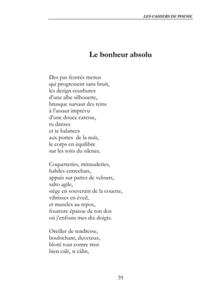 LES CAHIERS DE POESIE




                  Le bonheur absolu

Des pas feutrés menus
qui progressent sans bruit,
les design courbures
d’une albe silhouette,
brusque sursaut des reins
à l’assaut imprévu
d’une douce caresse,
tu danses
et te balances
aux portes de la nuit,
le corps en équilibre
sur les toits du silence.

Coquetteries, minauderies,
habiles entrechats,
appuis sur pattes de velours,
salto agile,
siège en souverain de la couette,
vibrisses en éveil,
et muscles au repos,
fourrure épaisse de ton dos
où j’enfouis mes dix doigts.

Oreiller de tendresse,
boulochant, duveteux,
blotti tout contre moi
bien calé, si câlin,



                              39
 