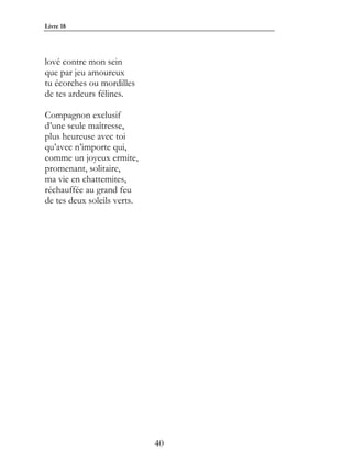 Livre 18




lové contre mon sein
que par jeu amoureux
tu écorches ou mordilles
de tes ardeurs félines.

Compagnon exclusif
d’une seule maîtresse,
plus heureuse avec toi
qu’avec n’importe qui,
comme un joyeux ermite,
promenant, solitaire,
ma vie en chattemites,
réchauffée au grand feu
de tes deux soleils verts.




                             40
 