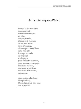 LES CAHIERS DE POESIE




            Le dernier voyage d’Alice

Lorsqu’ Alice aura brisé
tous ses miroirs
et fait voler avec eux
en éclats
chaque parcelle,
chaque petit morceau
de ses plus beaux
rêves d’enfance,
elle comprendra qu’il est
venu peut-être
le temps pour elle
de préparer
ses bagages
pour une autre aventure,
pour un nouveau voyage,
tout aussi exaltant,
tout aussi mystérieux,
tout aussi merveilleux,
sans doute,

mais surtout plus long,
bien plus long,
O oui, beaucoup plus long
que le premier.




                            41
 