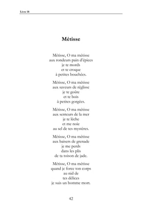 Livre 18




                  Métisse

             Métisse, O ma métisse
           aux rondeurs pain d’épices
                   je te mords
                  et te croque
               à petites bouchées.
             Métisse, O ma métisse
             aux saveurs de réglisse
                   je te goûte
                    et te bois
               à petites gorgées.
             Métisse, O ma métisse
             aux senteurs de la mer
                    je te lèche
                   et me noie
             au sel de tes mystères.
             Métisse, O ma métisse
             aux baisers de grenade
                  je me perds
                  dans les plis
              de ta toison de jade.
             Métisse, O ma métisse
            quand je force ton corps
                     au nid de
                    tes délices
            je suis un homme mort.


                       42
 