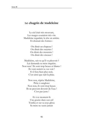 Livre 18




             Le   chagrin de Madeleine

                Le ciel était très mouvant,
               Les nuages couraient très vite
            Madeleine regardait, la tête en arrière.
                  Et donnait des formes :

                   On dirait un chapeau !
                   On dirait des sucettes !
                   On dirait des moutons !
                   On dirait des oiseaux !

            Madeleine, sais-tu qu’il va pleuvoir ?
               Lui demanda sa mère inquiète.
           Non non ! Ils sont trop beaux et blancs !
                Ils vont noircir tu vas voir !
                  Et il fera bien plus noir,
                C’est ainsi que naît la pluie.

                 Non non, répéta Madeleine,
                       Prête à sangloter
                 Non non, ils sont trop beaux
               Ils ne peuvent devenir de l’eau !
                        C’est pas juste !

                     Et à ce moment-là
                   Une goutte dans son œil
                  Tomba et sur sa joue glissa
                   Sa mère ne saura jamais



                              46
 