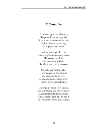 LES CAHIERS DE POESIE




       Mélancolie

  Il ne reste que ton absence,
   Trop réelle, et mes appels
 Se perdent dans ma démence,
   Et dans la nuit des temps,
      Et je pleure sur nous.

  Parfois, j’ai envie de crier,
Souvent, j’aimerais tout arrêter,
     M’envoler très loin,
    Sur une autre galaxie,
 Te chercher et te retrouver.

  Ce vide qui s’est installé,
  Ce manque de ton amour
   Au creux de mon être,
 M’accompagne chaque jour,
  A pris possession de moi

 Comme un objet trop acquis.
Cette tristesse qui me recouvre
 M’enveloppe de noirs destins,
 Chassant le soleil de l’horizon
Et voilant ma vue à tout jamais.




               53
 