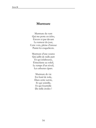 Livre 18




                 Murmure

               Murmure du vent
            Qui me porte en écho,
             Envers et par devant
              La rumeur du jour,
           Cette voix, pleine d’amour
             Parmi les coquelicots.

            Murmure d’une source
            Qui jaillit de nulle part
              Et qui éclabousse,
             Étincelante au soleil,
            Le temps d’un réveil,
              Les arbustes épars.

               Murmure de vie
               En fond de toile,
               Dans cette survie,
                Et qui scintille,
               Et qui fourmille
               De mille étoiles !




                       54
 