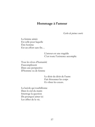 Hommage à l’amour

                                           Gerbe de poèmes courts

La femme aimée
Est celle pour laquelle
Être homme
Est un effort sans fin…

                       L’amour est une tragédie
                       C’est toute l’existence accomplie

Tous les rêves d’humanité
S’accomplissent
Dans une perspective
D’homme ou de femme

                       Le désir du désir de l’autre
                       Fait frissonner les corps
                       Et vibrer les cœurs.

La luciole qui tourbillonne
Dans le ciel du matin
Interroge la question
Du pourquoi aimer ici
Les affres de la vie.




                              57
 