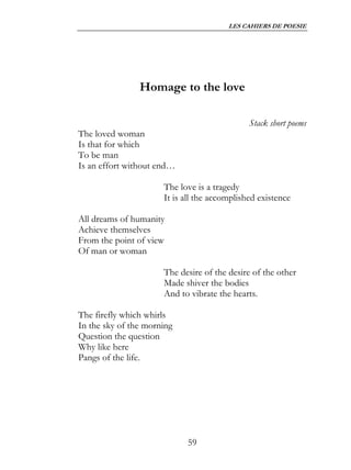 LES CAHIERS DE POESIE




                Homage to the love

                                              Stack short poems
The loved woman
Is that for which
To be man
Is an effort without end…

                      The love is a tragedy
                      It is all the accomplished existence

All dreams of humanity
Achieve themselves
From the point of view
Of man or woman

                      The desire of the desire of the other
                      Made shiver the bodies
                      And to vibrate the hearts.

The firefly which whirls
In the sky of the morning
Question the question
Why like here
Pangs of the life.




                            59
 
