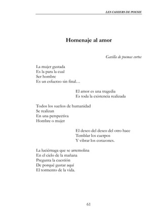 LES CAHIERS DE POESIE




                 Homenaje al amor

                                         Gavilla de poemas cortos

La mujer gustada
Es la para la cual
Ser hombre
Es un esfuerzo sin final…

                       El amor es una tragedia
                       Es toda la existencia realizada

Todos los sueños de humanidad
Se realizan
En una perspectiva
Hombre o mujer

                       El deseo del deseo del otro hace
                       Temblar los cuerpos
                       Y vibrar los corazones.

La luciérnaga que se arremolina
En el cielo de la mañana
Pregunta la cuestión
De porqué gustar aquí
El tormento de la vida.




                             61
 