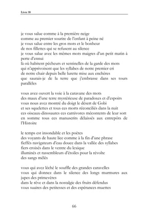 Livre 18




je vous salue comme à la première neige
comme au premier sourire de l’enfant à peine né
je vous salue entre les gros mots et le bonheur
de nos fillettes qui se refusent au silence
je vous salue avec les mêmes mots maigres d’un petit matin à
perte d’ennui
là où habitent pécheurs et sentinelles de la garde des mots
qui n’apprivoisent que les syllabes de notre premier cri
de notre chair depuis belle lurette mise aux enchères
que saurais-je de la terre que j’embrasse dans ses tours
parallèles

vous avez ouvert la voie à la caravane des mots
des maux d’une terre mystérieuse de paradoxes et d’espoirs
vous nous avez montré du doigt le désert de Gobi
et ses squelettes et tous ces morts réconciliés dans la nuit
ces oiseaux-dinosaures ces carnivores mécontents de leur sort
en somme tous ces manuscrits délaissés aux entrepôts de
l’Histoire

le temps est insondable et les poètes
des voyants de haute lice comme à la fin d’une phrase
fieffés navigateurs d’eau douce dans la vallée des syllabes
fiers croisés dans le ventre du lexique
illuminés et rassembleurs d’étoiles pour la révolte
des sangs mêlés

vous qui avez léché le souffle des grandes caravelles
vous qui donnez dans le silence des longs murmures aux
jupes des primevères
dans le rêve et dans la nostalgie des fruits défendus
vous suaires des petitesses et des espérances muettes



                               66
 