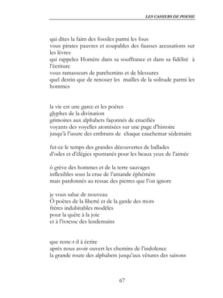 LES CAHIERS DE POESIE




qui dites la faim des fossiles parmi les fous
vous pirates pauvres et coupables des fausses accusations sur
les lèvres
qui rappelez Homère dans sa souffrance et dans sa fidélité à
l’écriture
vous ramasseurs de parchemins et de blessures
quel destin que de renouer les mailles de la solitude parmi les
hommes


la vie est une garce et les poètes
glyphes de la divination
grimoires aux alphabets façonnés de crucifiés
voyants des voyelles atomisées sur une page d’histoire
jusqu’à l’usure des embruns de chaque cauchemar sédentaire

fut-ce le temps des grandes découvertes de ballades
d’odes et d’élégies spontanés pour les beaux yeux de l’aimée

ô grève des hommes et de la terre sauvages
inflexibles sous la crue de l’amande éphémère
mais pardonnés au ressac des pierres que l’on ignore

je vous salue de nouveau
Ô poètes de la liberté et de la garde des mots
frères indubitables modèles
pour la quête à la joie
et à l’ivresse des lendemains


que reste-t-il à écrire
après nous avoir ouvert les chemins de l’indolence
la grande route des alphabets jusqu’aux vêtures des saisons



                              67
 