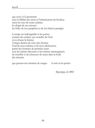 Livre 18




que reste-t-il à promettre
avec la fidélité des mots et l’acharnement du bouleau
sinon les rues de notre enfance
les doigts de nos amours
les folies de nos paupières et de nos baisers partagés

le temps est indomptable et les poètes
comme des enfants aux semelles de l’exil
où je chasse la femme
l’unique désirée de cette aire énorme
l’exil de mon enfance et de mon adolescence
parmi des hommes de première main
avec les mêmes blessures et les mêmes interrogations
de crucifiés et de chasseurs de maux dans la foule
des témoins

que passent nos chemins de songes       la nuit et les poètes


                                             Repentigny, été 2002




                              68
 