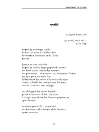LES CAHIERS DE POESIE




                             Motifs


                                            à Magloire Saint-Aude

                                          « Je ne crois pas; je sais. »
                                                         (Carl Jung)

ne puis-je croire que je sais
le nom des mots à la belle syllabe
la superficie du silence et de l’étoile
polaire

juste pour une seule fois
ne puis-je croire à la géographie du poème
des lieux et aux saisons des hommes
des promesses si lointaines et aux souvenirs d’enfant
quoique pour une seule fois
le battement des artères s’achève sur le néant
dans la solitude des hommes une fois seuls
avec le cœur bien trop négligé

aux dialogues des poètes interdits
parias à chaque évolution des mots
à chaque imposition des femmes qui pleurent
après la pluie

ne suis-je pas né de la complicité
des hommes et des femmes de la frontière
qu’on assassine



                                 69
 