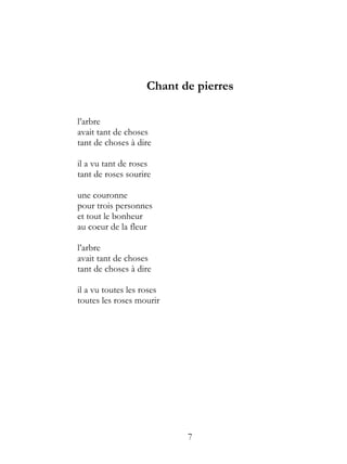 Chant de pierres

l’arbre
avait tant de choses
tant de choses à dire

il a vu tant de roses
tant de roses sourire

une couronne
pour trois personnes
et tout le bonheur
au coeur de la fleur

l’arbre
avait tant de choses
tant de choses à dire

il a vu toutes les roses
toutes les roses mourir




                           7
 