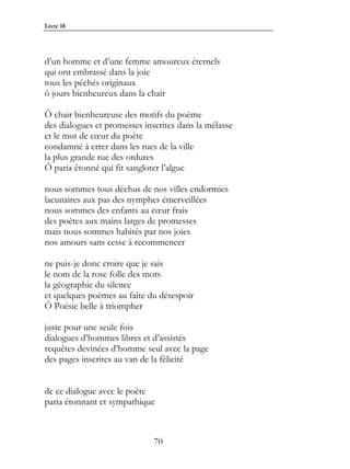 Livre 18




d’un homme et d’une femme amoureux éternels
qui ont embrassé dans la joie
tous les péchés originaux
ô jours bienheureux dans la chair

Ô chair bienheureuse des motifs du poème
des dialogues et promesses inscrites dans la mélasse
et le mot de cœur du poète
condamné à errer dans les rues de la ville
la plus grande rue des ordures
Ô paria étonné qui fit sangloter l’algue

nous sommes tous déchus de nos villes endormies
lacunaires aux pas des nymphes émerveillées
nous sommes des enfants au cœur frais
des poètes aux mains larges de promesses
mais nous sommes habités par nos joies
nos amours sans cesse à recommencer

ne puis-je donc croire que je sais
le nom de la rose folle des mots
la géographie du silence
et quelques poèmes au faîte du désespoir
Ô Poésie belle à triompher

juste pour une seule fois
dialogues d’hommes libres et d’assistés
requêtes devinées d’homme seul avec la page
des pages inscrites au van de la félicité


de ce dialogue avec le poète
paria étonnant et sympathique



                              70
 